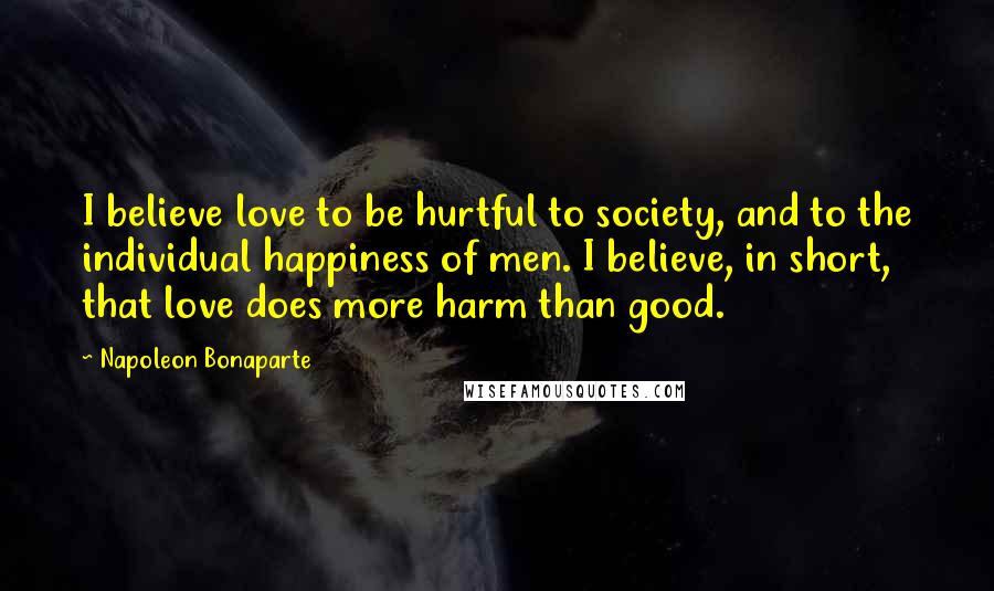 Napoleon Bonaparte Quotes: I believe love to be hurtful to society, and to the individual happiness of men. I believe, in short, that love does more harm than good.