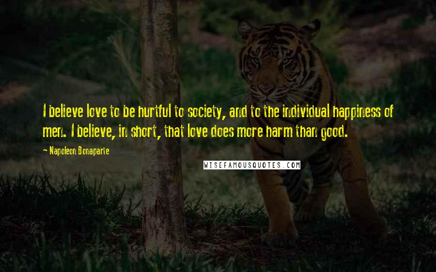 Napoleon Bonaparte Quotes: I believe love to be hurtful to society, and to the individual happiness of men. I believe, in short, that love does more harm than good.