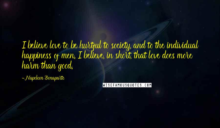 Napoleon Bonaparte Quotes: I believe love to be hurtful to society, and to the individual happiness of men. I believe, in short, that love does more harm than good.