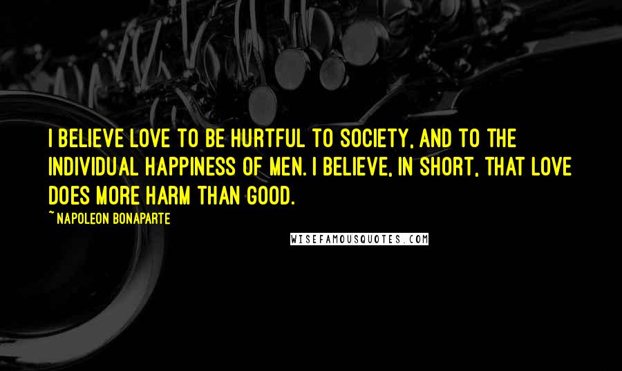 Napoleon Bonaparte Quotes: I believe love to be hurtful to society, and to the individual happiness of men. I believe, in short, that love does more harm than good.