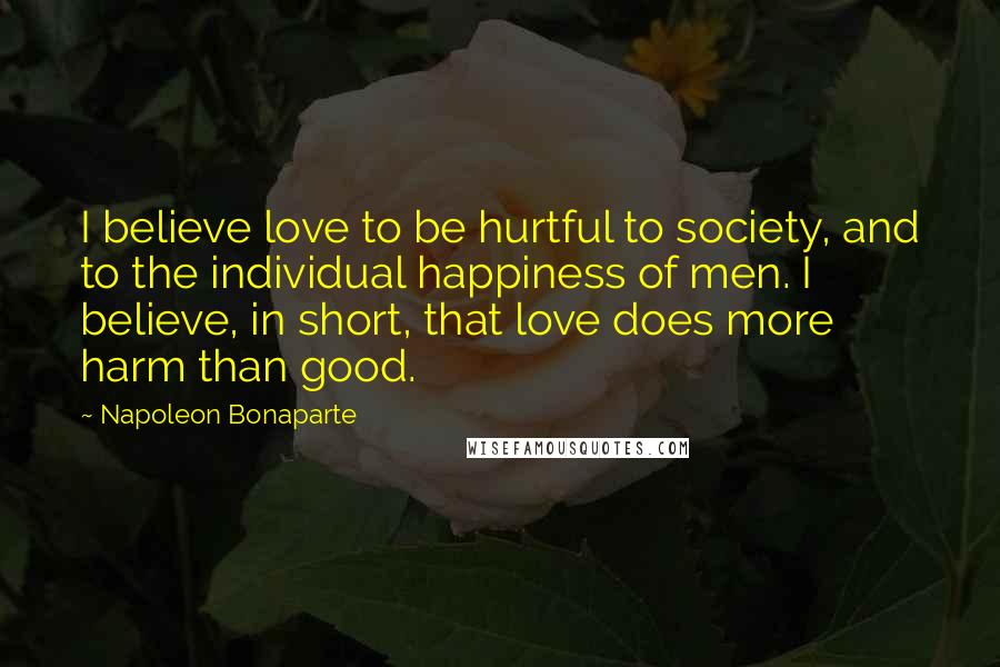 Napoleon Bonaparte Quotes: I believe love to be hurtful to society, and to the individual happiness of men. I believe, in short, that love does more harm than good.