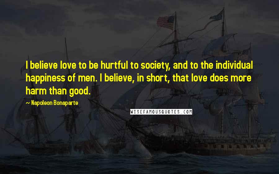 Napoleon Bonaparte Quotes: I believe love to be hurtful to society, and to the individual happiness of men. I believe, in short, that love does more harm than good.