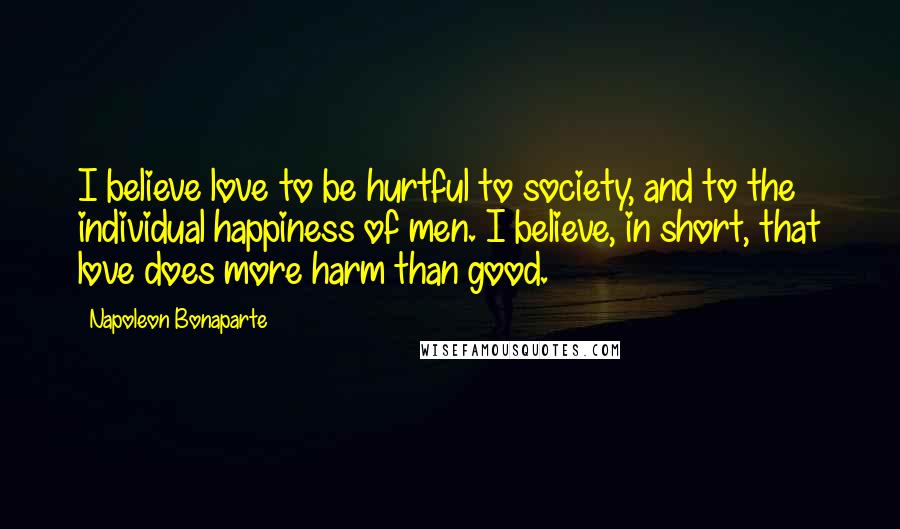 Napoleon Bonaparte Quotes: I believe love to be hurtful to society, and to the individual happiness of men. I believe, in short, that love does more harm than good.