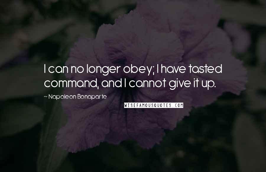 Napoleon Bonaparte Quotes: I can no longer obey; I have tasted command, and I cannot give it up.