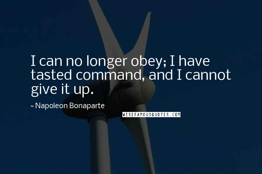 Napoleon Bonaparte Quotes: I can no longer obey; I have tasted command, and I cannot give it up.