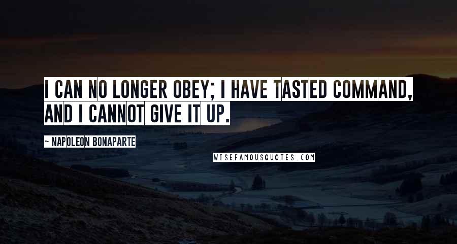 Napoleon Bonaparte Quotes: I can no longer obey; I have tasted command, and I cannot give it up.