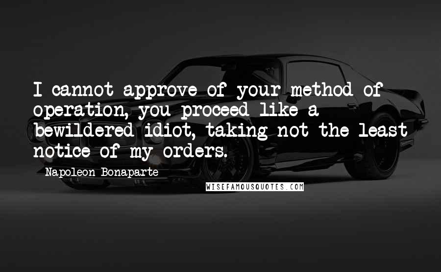 Napoleon Bonaparte Quotes: I cannot approve of your method of operation, you proceed like a bewildered idiot, taking not the least notice of my orders.