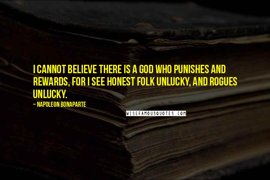 Napoleon Bonaparte Quotes: I cannot believe there is a god who punishes and rewards, for I see honest folk unlucky, and rogues unlucky.