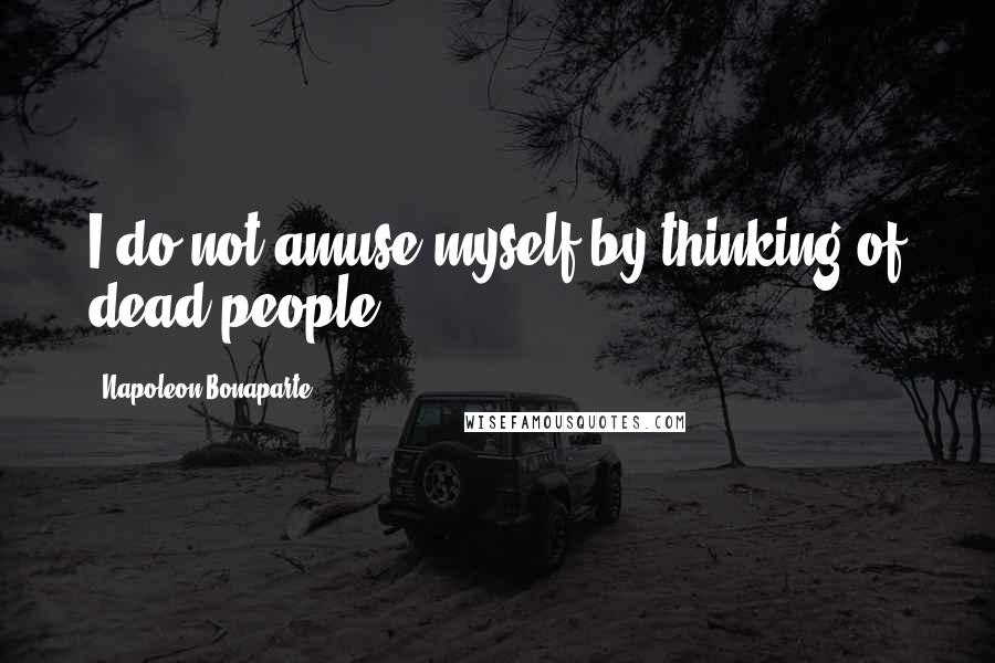 Napoleon Bonaparte Quotes: I do not amuse myself by thinking of dead people.