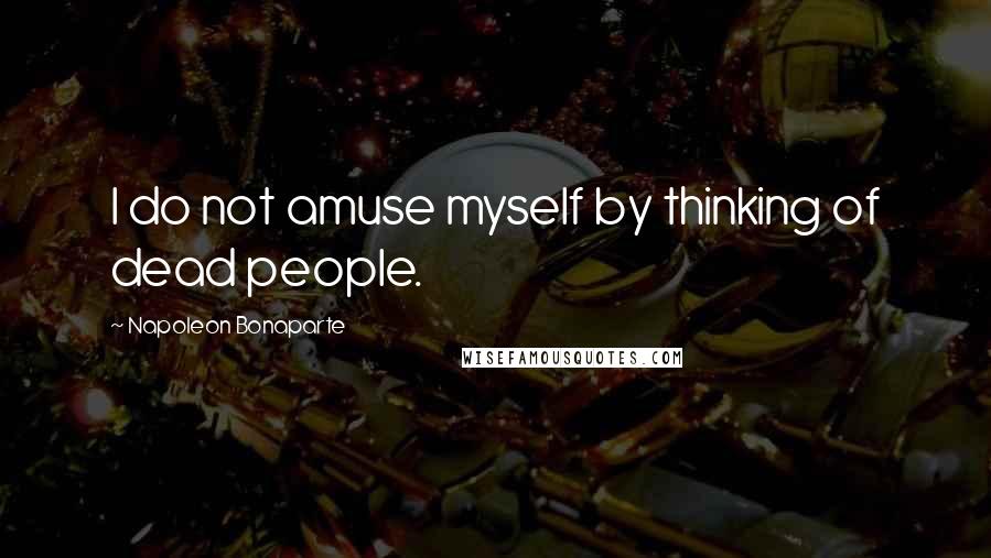 Napoleon Bonaparte Quotes: I do not amuse myself by thinking of dead people.