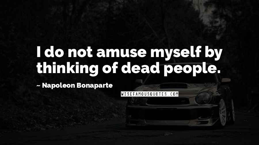 Napoleon Bonaparte Quotes: I do not amuse myself by thinking of dead people.