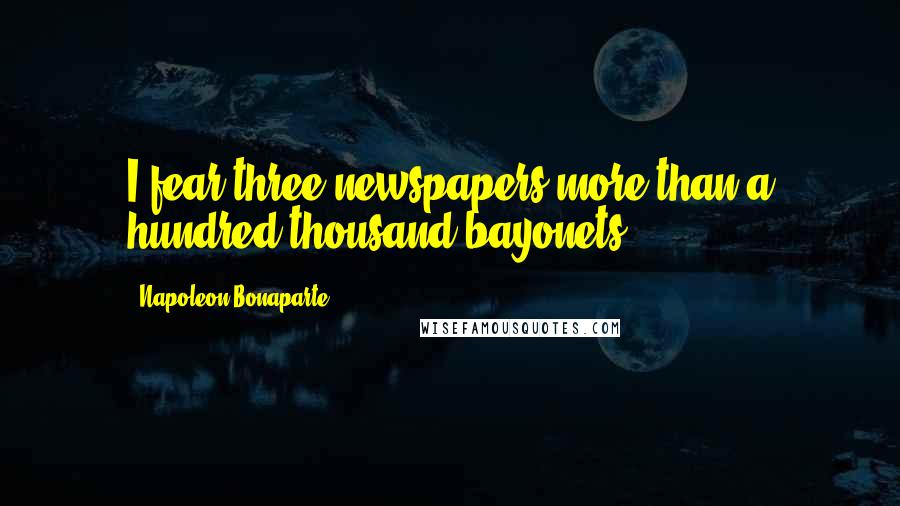 Napoleon Bonaparte Quotes: I fear three newspapers more than a hundred thousand bayonets