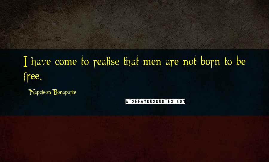 Napoleon Bonaparte Quotes: I have come to realise that men are not born to be free.