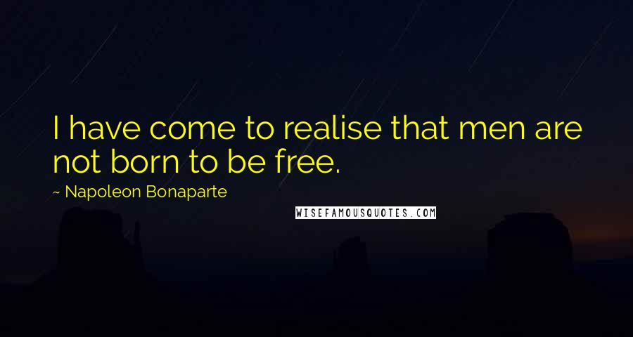 Napoleon Bonaparte Quotes: I have come to realise that men are not born to be free.