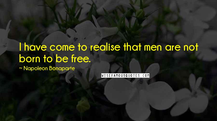 Napoleon Bonaparte Quotes: I have come to realise that men are not born to be free.