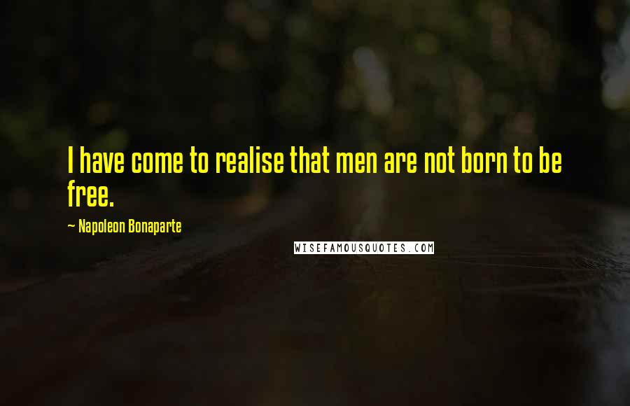 Napoleon Bonaparte Quotes: I have come to realise that men are not born to be free.