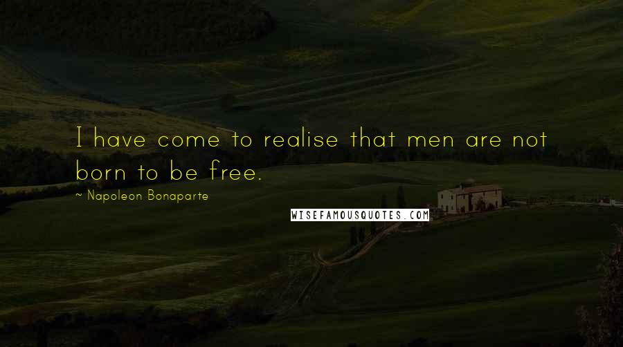 Napoleon Bonaparte Quotes: I have come to realise that men are not born to be free.