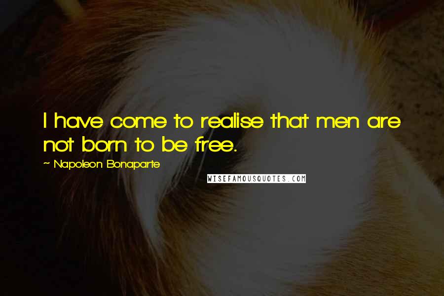 Napoleon Bonaparte Quotes: I have come to realise that men are not born to be free.