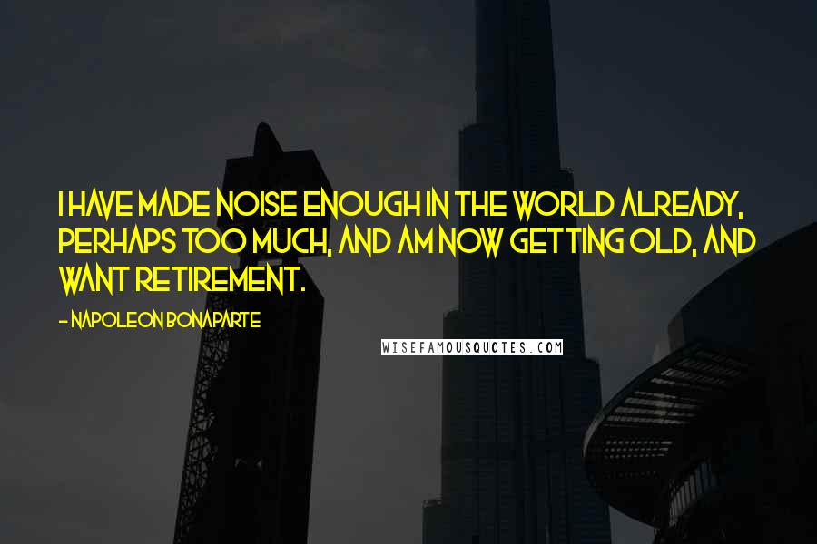 Napoleon Bonaparte Quotes: I have made noise enough in the world already, perhaps too much, and am now getting old, and want retirement.