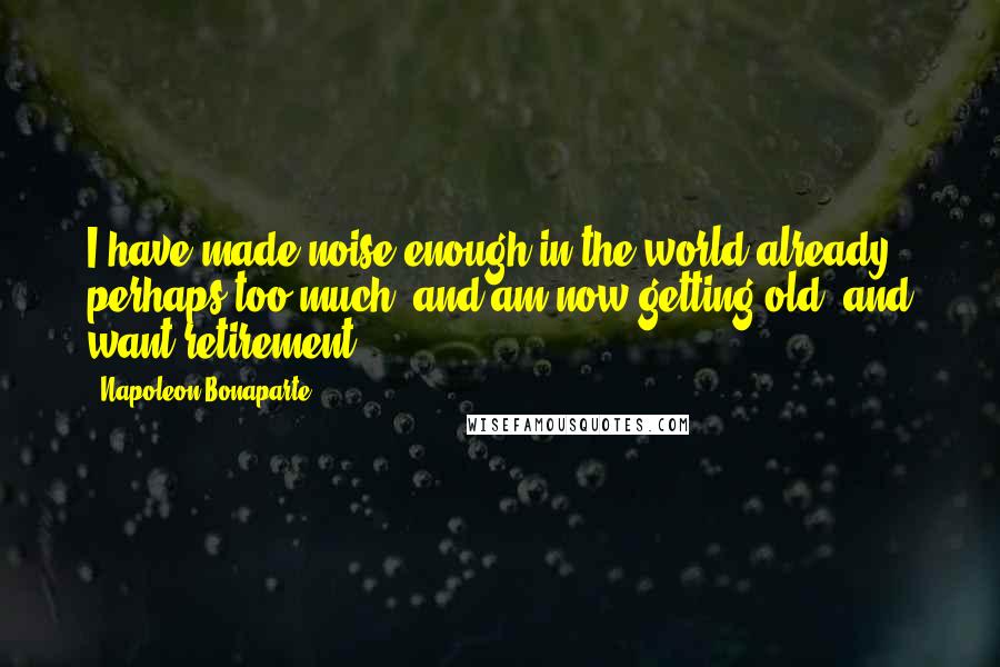 Napoleon Bonaparte Quotes: I have made noise enough in the world already, perhaps too much, and am now getting old, and want retirement.