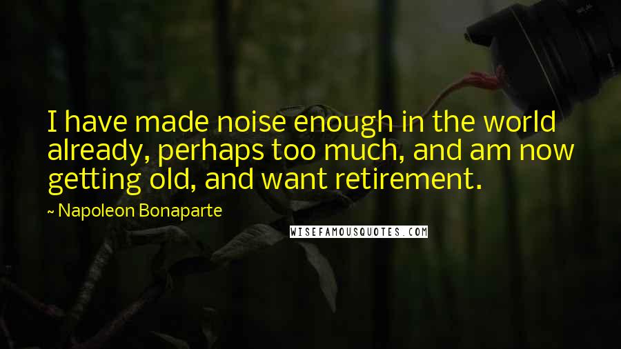 Napoleon Bonaparte Quotes: I have made noise enough in the world already, perhaps too much, and am now getting old, and want retirement.