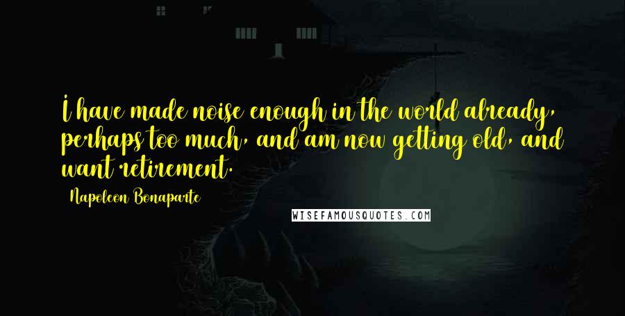 Napoleon Bonaparte Quotes: I have made noise enough in the world already, perhaps too much, and am now getting old, and want retirement.