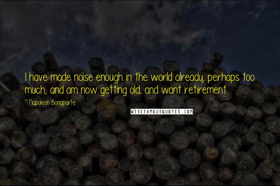 Napoleon Bonaparte Quotes: I have made noise enough in the world already, perhaps too much, and am now getting old, and want retirement.