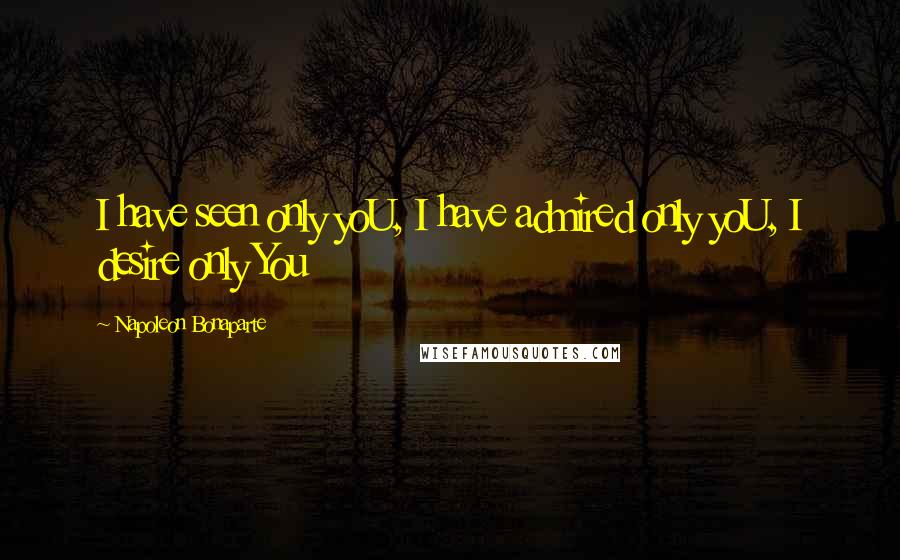 Napoleon Bonaparte Quotes: I have seen only yoU, I have admired only yoU, I desire only You