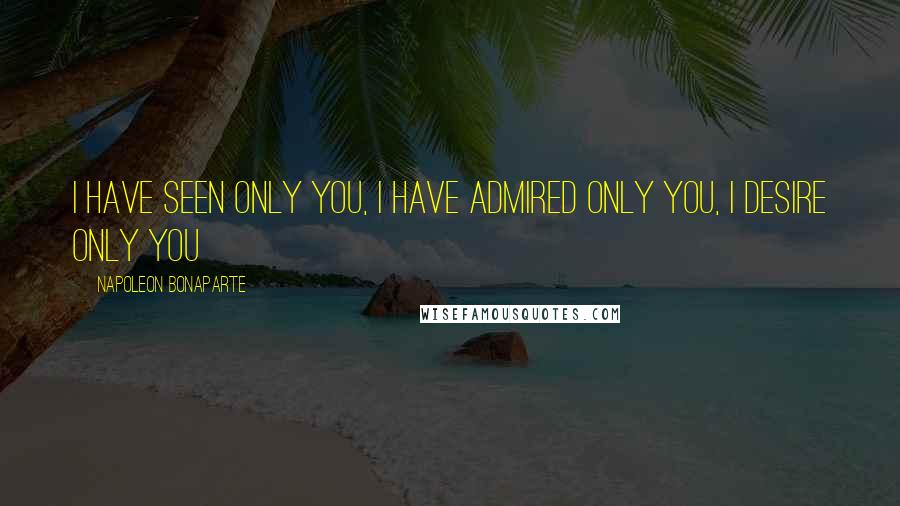 Napoleon Bonaparte Quotes: I have seen only yoU, I have admired only yoU, I desire only You