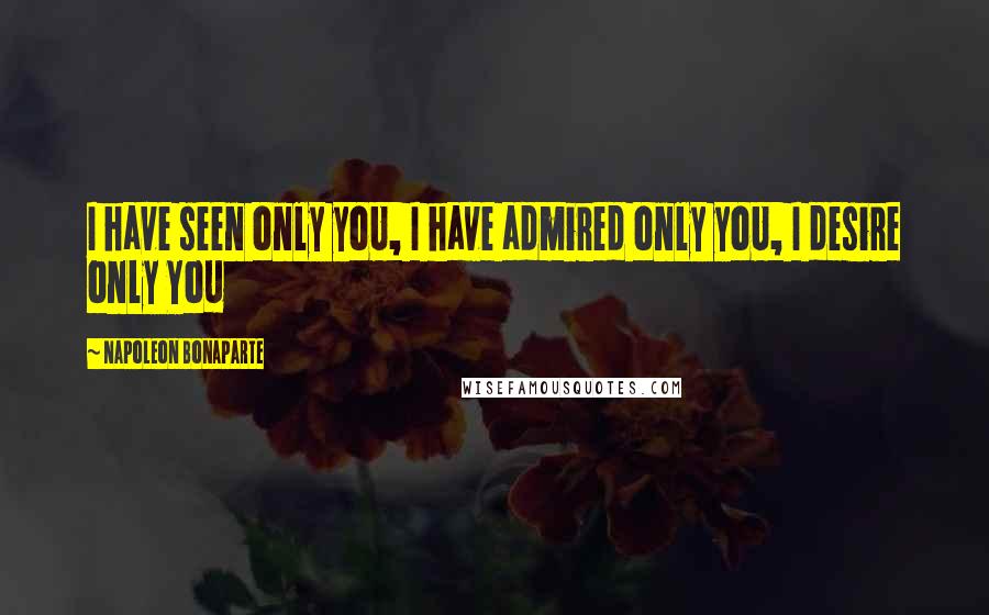 Napoleon Bonaparte Quotes: I have seen only yoU, I have admired only yoU, I desire only You