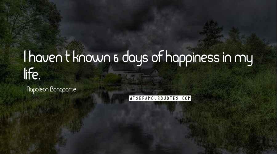 Napoleon Bonaparte Quotes: I haven't known 6 days of happiness in my life.