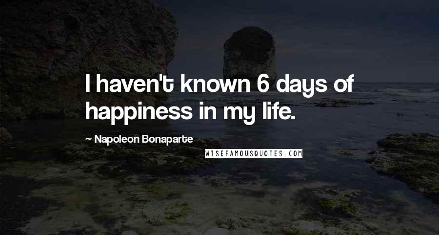 Napoleon Bonaparte Quotes: I haven't known 6 days of happiness in my life.