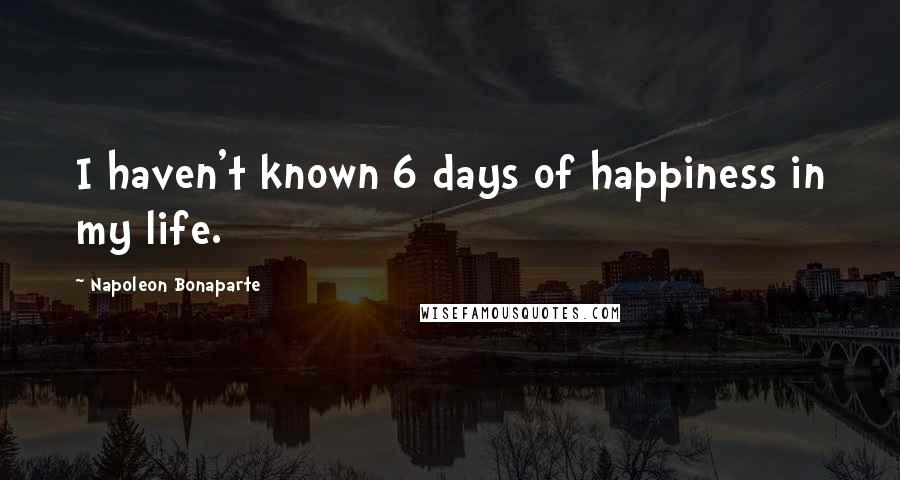 Napoleon Bonaparte Quotes: I haven't known 6 days of happiness in my life.