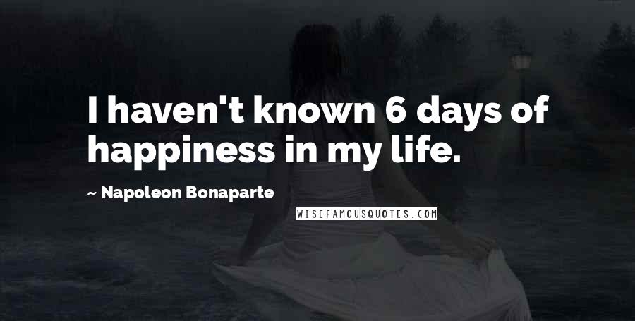 Napoleon Bonaparte Quotes: I haven't known 6 days of happiness in my life.