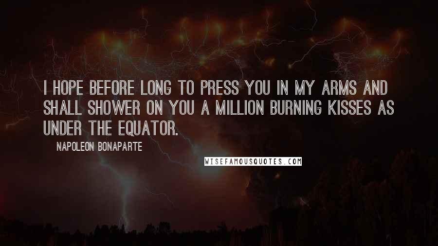 Napoleon Bonaparte Quotes: I hope before long to press you in my arms and shall shower on you a million burning kisses as under the Equator.