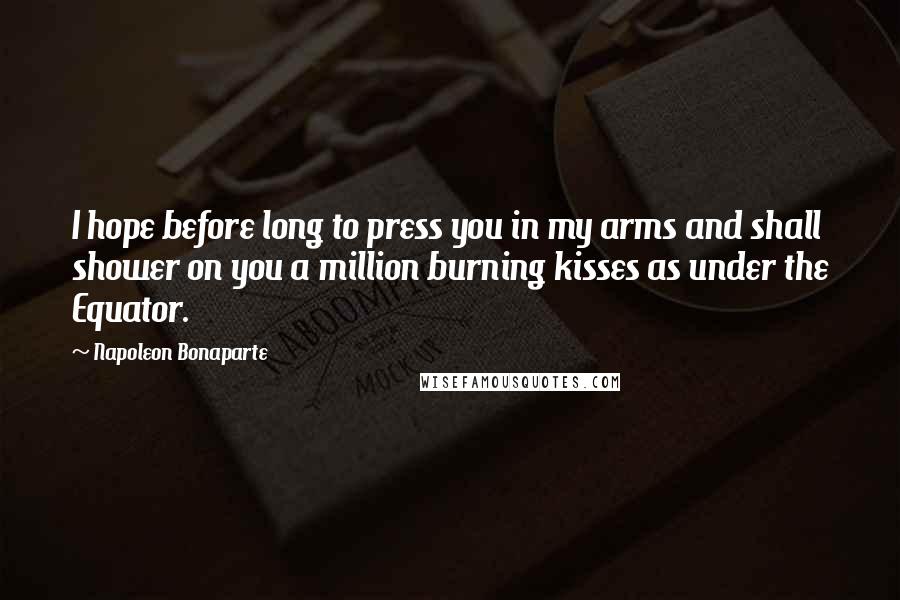Napoleon Bonaparte Quotes: I hope before long to press you in my arms and shall shower on you a million burning kisses as under the Equator.