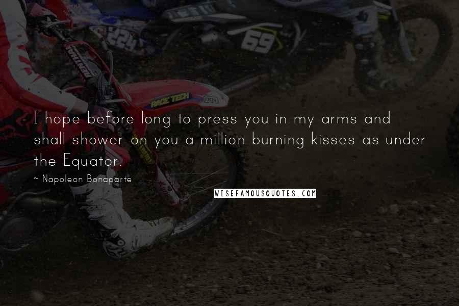 Napoleon Bonaparte Quotes: I hope before long to press you in my arms and shall shower on you a million burning kisses as under the Equator.