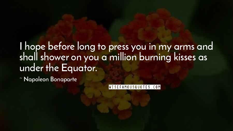 Napoleon Bonaparte Quotes: I hope before long to press you in my arms and shall shower on you a million burning kisses as under the Equator.