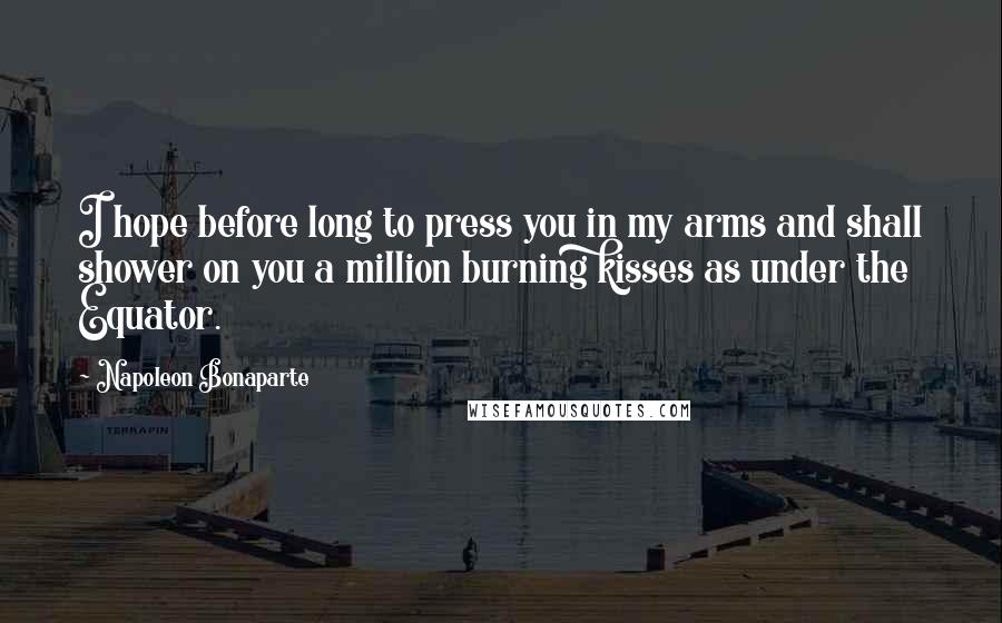 Napoleon Bonaparte Quotes: I hope before long to press you in my arms and shall shower on you a million burning kisses as under the Equator.