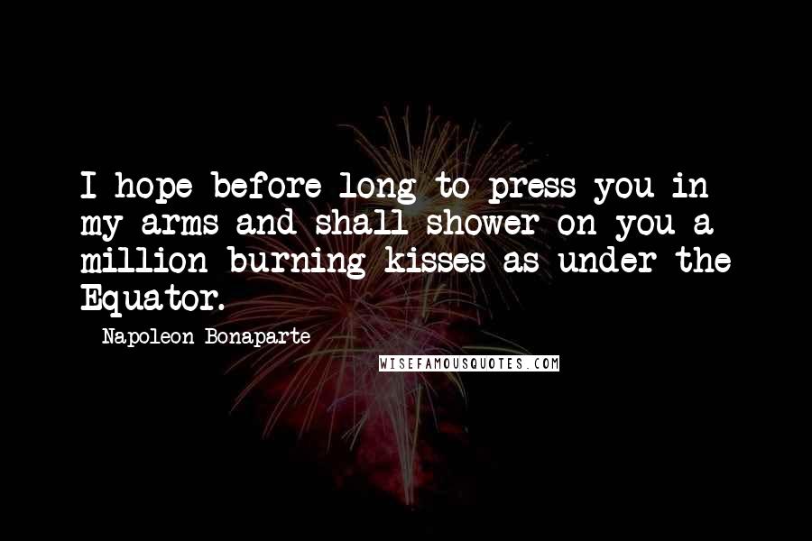 Napoleon Bonaparte Quotes: I hope before long to press you in my arms and shall shower on you a million burning kisses as under the Equator.