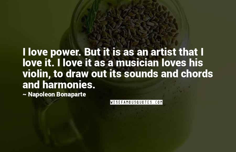 Napoleon Bonaparte Quotes: I love power. But it is as an artist that I love it. I love it as a musician loves his violin, to draw out its sounds and chords and harmonies.