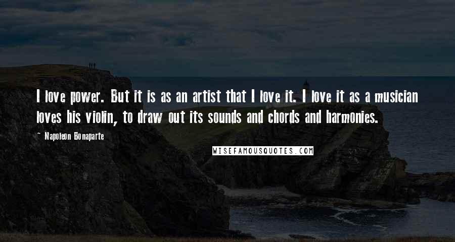 Napoleon Bonaparte Quotes: I love power. But it is as an artist that I love it. I love it as a musician loves his violin, to draw out its sounds and chords and harmonies.