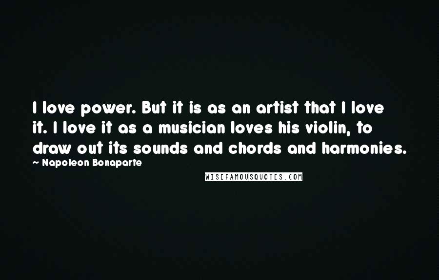 Napoleon Bonaparte Quotes: I love power. But it is as an artist that I love it. I love it as a musician loves his violin, to draw out its sounds and chords and harmonies.