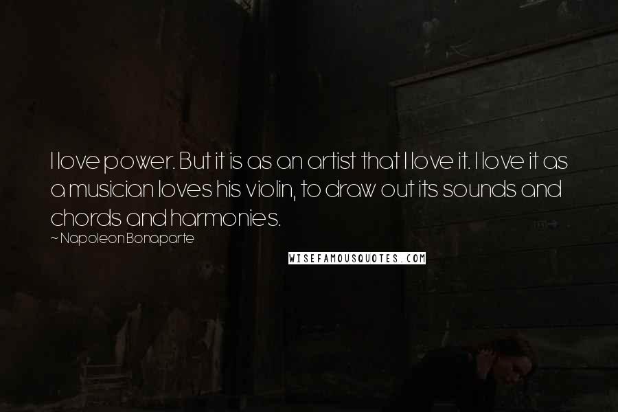 Napoleon Bonaparte Quotes: I love power. But it is as an artist that I love it. I love it as a musician loves his violin, to draw out its sounds and chords and harmonies.