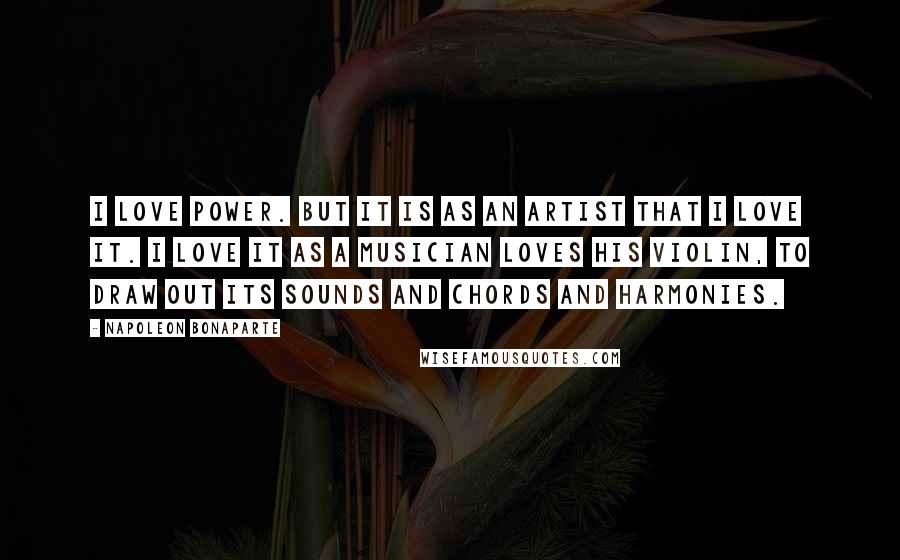 Napoleon Bonaparte Quotes: I love power. But it is as an artist that I love it. I love it as a musician loves his violin, to draw out its sounds and chords and harmonies.