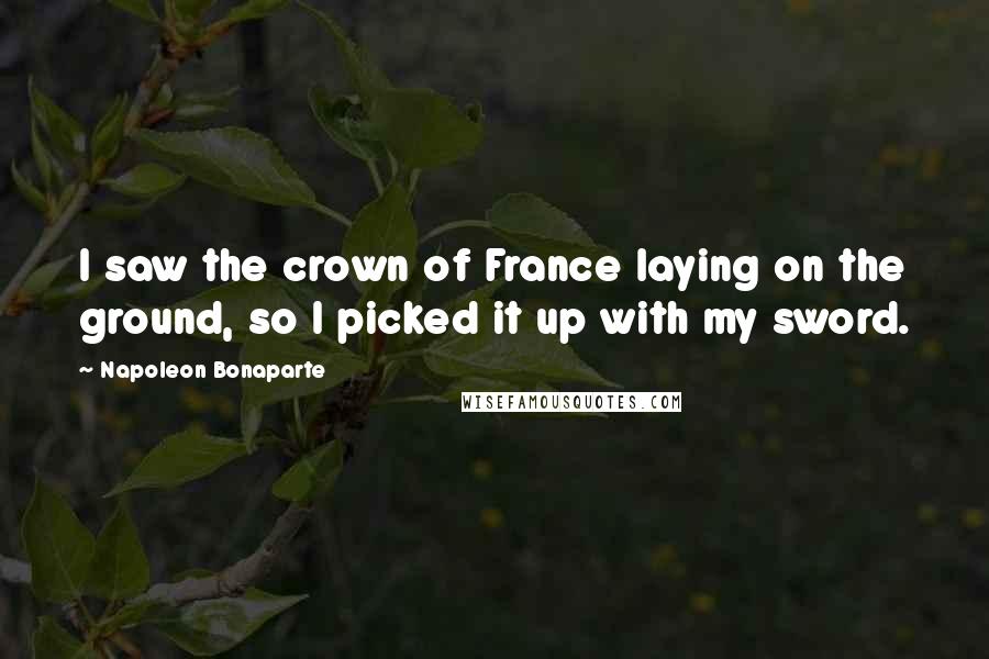 Napoleon Bonaparte Quotes: I saw the crown of France laying on the ground, so I picked it up with my sword.