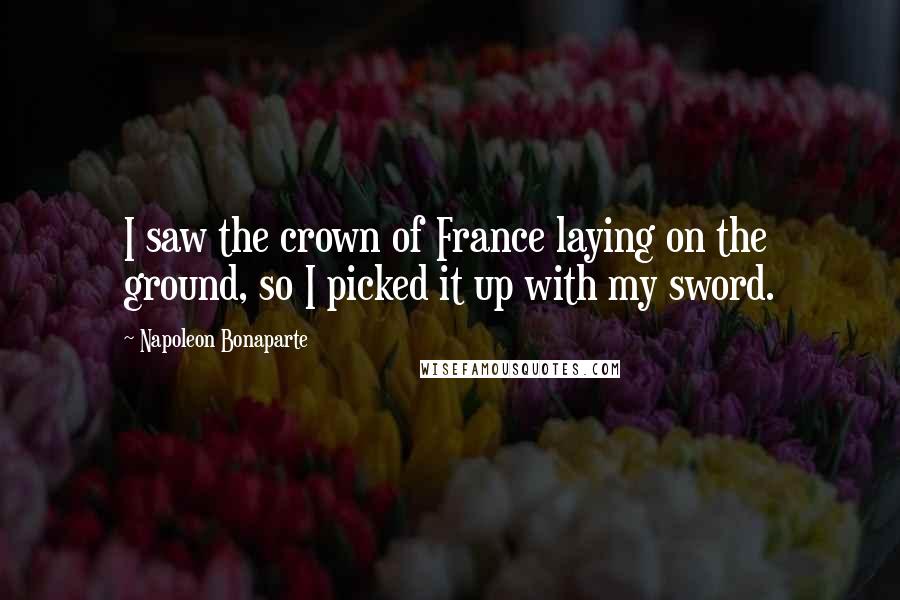 Napoleon Bonaparte Quotes: I saw the crown of France laying on the ground, so I picked it up with my sword.