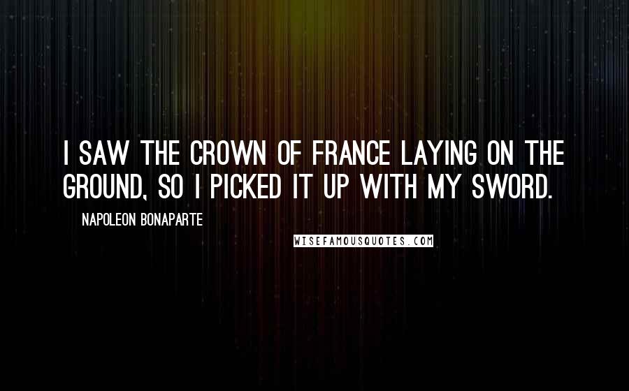 Napoleon Bonaparte Quotes: I saw the crown of France laying on the ground, so I picked it up with my sword.