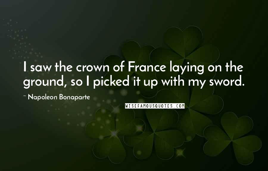 Napoleon Bonaparte Quotes: I saw the crown of France laying on the ground, so I picked it up with my sword.