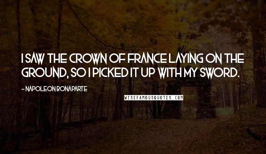 Napoleon Bonaparte Quotes: I saw the crown of France laying on the ground, so I picked it up with my sword.